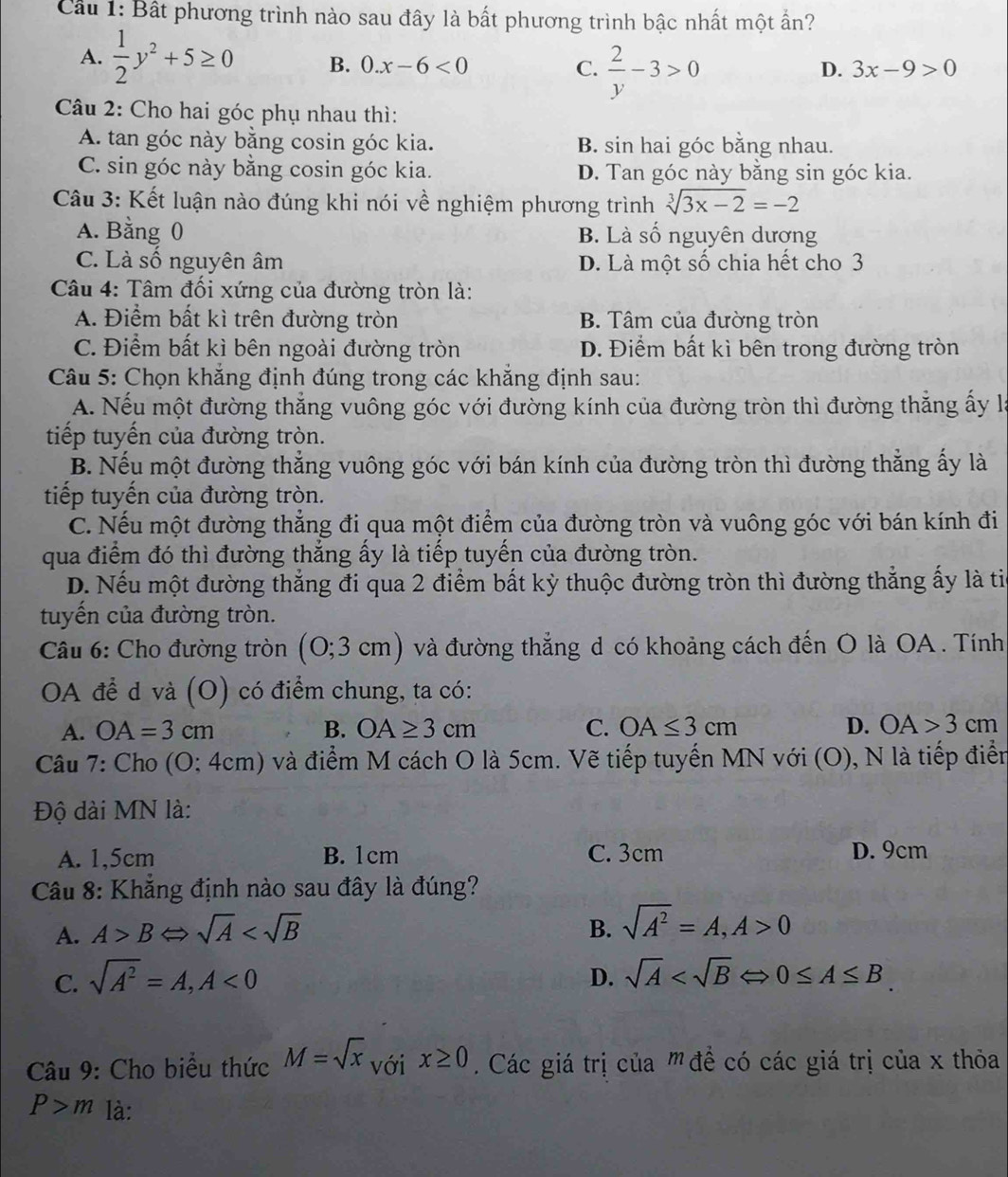 Cầu 1: Bất phương trình nào sau đây là bất phương trình bậc nhất một ấn?
A.  1/2 y^2+5≥ 0 B. 0.x-6<0</tex>  2/y -3>0
C.
D. 3x-9>0
Câu 2: Cho hai góc phụ nhau thì:
A. tan góc này bằng cosin góc kia. B. sin hai góc bằng nhau.
C. sin góc này bằng cosin góc kia. D. Tan góc này bằng sin góc kia.
Câu 3: Kết luận nào đúng khi nói về nghiệm phương trình sqrt[3](3x-2)=-2
A. Bằng 0 B. Là số nguyên dương
C. Là số nguyên âm D. Là một số chia hết cho 3
Câu 4: Tâm đối xứng của đường tròn là:
A. Điểm bất kì trên đường tròn B. Tâm của đường tròn
C. Điểm bất kì bên ngoài đường tròn D. Điểm bất kì bên trong đường tròn
Câu 5: Chọn khắng định đúng trong các khẳng định sau:
A. Nếu một đường thẳng vuông góc với đường kính của đường tròn thì đường thẳng ấy là
tiếp tuyến của đường tròn.
B. Nếu một đường thẳng vuông góc với bán kính của đường tròn thì đường thắng ấy là
tiếp tuyến của đường tròn.
C. Nếu một đường thẳng đi qua một điểm của đường tròn và vuông góc với bán kính đi
qua điểm đó thì đường thẳng ấy là tiếp tuyến của đường tròn.
D. Nếu một đường thẳng đi qua 2 điểm bất kỳ thuộc đường tròn thì đường thẳng ấy là ti
tuyến của đường tròn.
Câu 6: Cho đường tròn (0;3cm) và đường thẳng d có khoảng cách đến O là OA . Tính
OA để d và (O) có điểm chung, ta có:
A. OA=3cm B. OA≥ 3cm C. OA≤ 3cm D. OA>3cm
Câu 7: Cho (O; 4cm) và điểm M cách O là 5cm. Vẽ tiếp tuyến MN với (O), N là tiếp điển
Độ dài MN là:
A. 1,5cm B. 1cm C. 3cm D. 9cm
Câu 8: Khẳng định nào sau đây là đúng?
A. A>BLeftrightarrow sqrt(A) B. sqrt(A^2)=A,A>0
D.
C. sqrt(A^2)=A,A<0</tex> sqrt(A)
Câu 9: Cho biểu thức M=sqrt(x) với x≥ 0 Các giá trị của ' đề có các giá trị của x thỏa
P>m là: