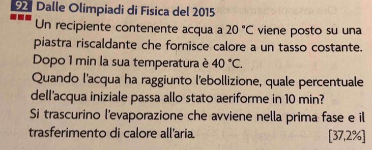 Dalle Olimpiadi di Fisica del 2015 
Un recipiente contenente acqua a 20°C viene posto su una 
piastra riscaldante che fornisce calore a un tasso costante. 
Dopo 1 min la sua temperatura è 40°C. 
Quando l’acqua ha raggiunto l'ebollizione, quale percentuale 
dell'acqua iniziale passa allo stato aeriforme in 10 min? 
Si trascurino l'evaporazione che avviene nella prima fase e il 
trasferimento di calore all’aria.
[37,2% ]