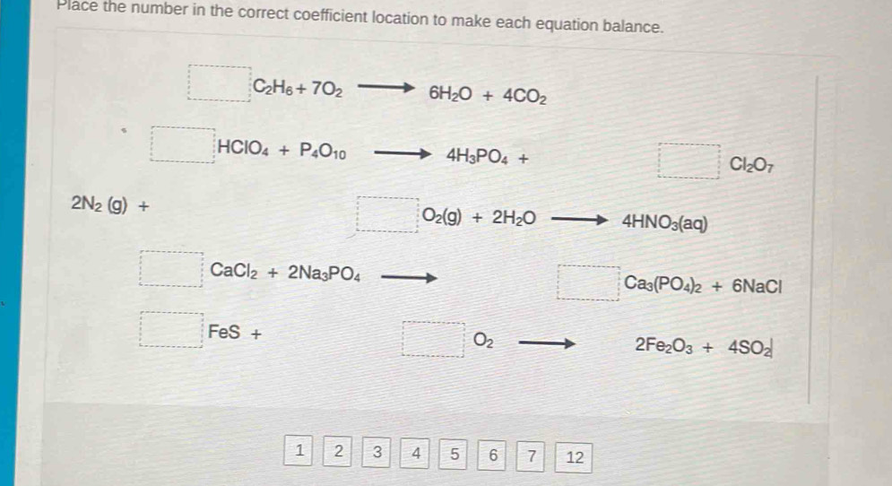 Place the number in the correct coefficient location to make each equation balance.
□ C_2H_6+7O_2to 6H_2O+4CO_2
□ HClO_4+P_4O_10to 4H_3PO_4+ =□ □ Cl_2O_7
2N_2(g)+
□ O_2(g)+2H_2Oto 4HNO_3(aq)
□ CaCl_2+2Na_3PO_4to □ Ca_3(PO_4)_2+6NaCl
□ FeS+ □ □ O_2 to 2Fe_2O_3+4SO_2
1 2 3 4 5 6 7 12