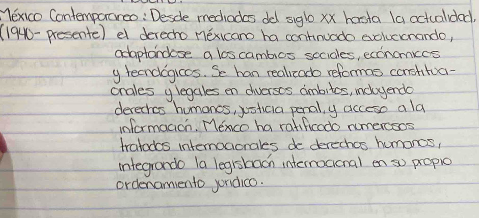 Yexico Contemporareo: Desde mediadas del siglo xx hasta (a actualded 
(1940-presente) e derecho méxicano ha continuado evoluccnando, 
adaptancose a loscambios sociales, econamkes 
y tecndogicos. Se han realizado reformas constitua- 
onales y legales en diversos ambitos, incloyendo 
derechos humanos, justicia penal, y acceso a la 
informacion. Menco ha ratificodo numerosos 
tratodos intemocionales de derechos humanos, 
integrando (a legishdon intermoaional en so propio 
ordenamiento jondico.