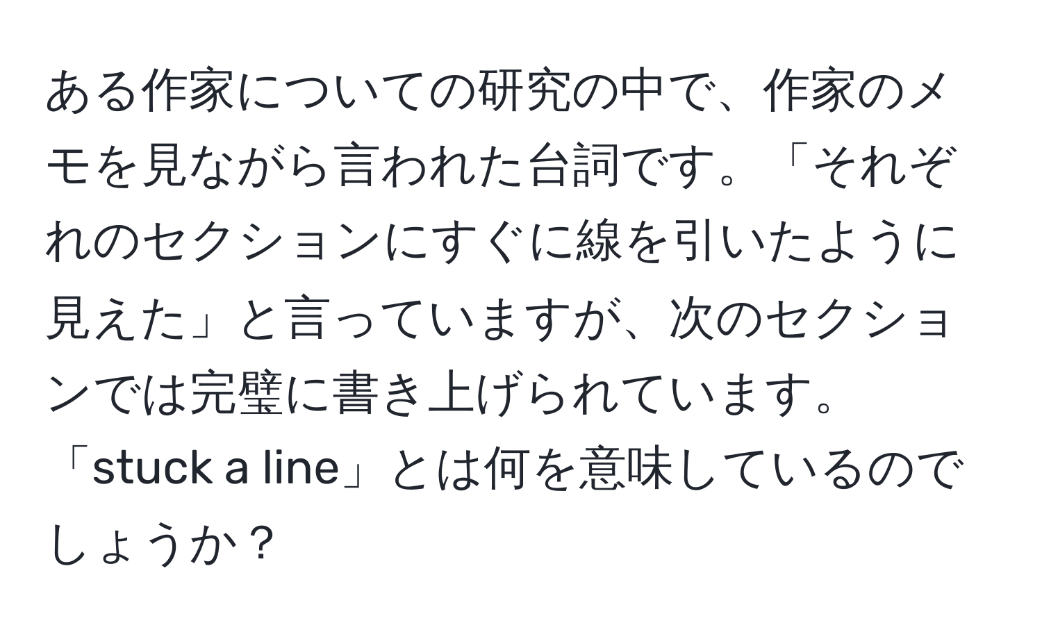 ある作家についての研究の中で、作家のメモを見ながら言われた台詞です。「それぞれのセクションにすぐに線を引いたように見えた」と言っていますが、次のセクションでは完璧に書き上げられています。「stuck a line」とは何を意味しているのでしょうか？