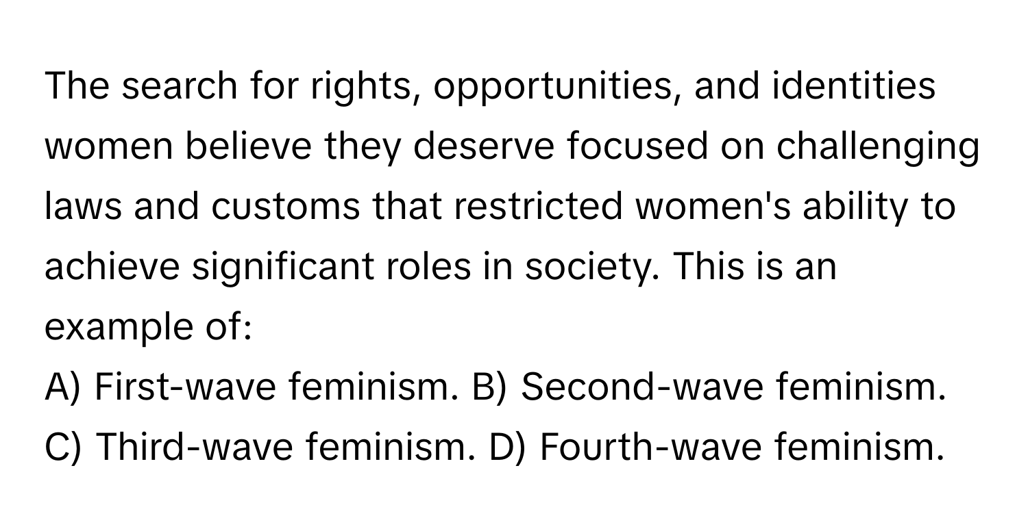 The search for rights, opportunities, and identities women believe they deserve focused on challenging laws and customs that restricted women's ability to achieve significant roles in society. This is an example of:

A) First-wave feminism. B) Second-wave feminism. C) Third-wave feminism. D) Fourth-wave feminism.