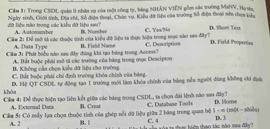 Trong CSDL quản lí nhân sự của một công ty, bảng NHÂN VIÊN gồm các trường MaNV, Họ tên,
Ngày sinh, Giới tính, Địa chỉ, Số điện thoại, Chức vụ. Kiểu dữ liệu của trường Số điện thoại nên chọn kiểu
dữ liệu nào trong các kiểu dữ liệu sau? D. Short Text
A. Autonumber B. Number C. Yes/No
Câu 2: Để mô tả các thuộc tính của kiều dữ liệu ta thực hiện trong mục nào sau đây? D. Field Properties
A. Data Type B. Field Name C. Description
Câu 3: Phát biểu nào sau đây đúng khi tạo bảng trong Access?
A. Bắt buộc phải mô tả các trường của bảng trong mục Descipton
B. Không cần chọn kiểu dữ liệu cho trường.
C. Bắt buộc phải chỉ định trường khóa chính của bảng.
D. Hệ QT CSDL tự động tạo 1 trường mới làm khóa chính của bảng nếu người dùng không chỉ định
khóa
Câu 4: Để thực hiện tạo liên kết giữa các bảng trong CSDL, ta chọn dải lệnh nào sau đây?
A. External Data B. Creat C. Database Tools D. Home
Câu 5: Có mấy lựa chọn thuộc tính của ghép nối dữ liệu giữa 2 bảng trong quan hệ 1 - ∞ (một - nhiều)
A. 2 B. 1 C. 4 D. 3
a xóa ta thực hiên thao tác nào sau đây?