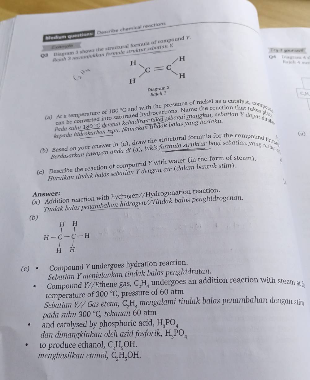 Modlum questionss| Describe chemical reactions
Excomphes
Q3 Diagram 3 shows the structural formula of compound Y.
Try if yoursel!
Rajah 3 mcnumjukkan formula struktur scbatian Y.
Q4 Diagram 4 sĩ
H
H Rajah 4 mer
c=c^
H
H
Diagram 3
Rajah 3 C.H
(a) At a temperature of 180°C and with the presence of nickel as a catalyst, compoun
can be converted into saturated hydrocarbons. Name the reaction that takes place
Pada suhu 180°C dengan kehadiran nikel sebagai mangkin, sebatian Y dapat dituk
kepada hidrokarbon tepu. Namakan tindak balas yang berlaku.
(a)
(b) Based on your answer in (a), draw the structural formula for the compound forme
Berdasarkan jawapan anda di (a), lukis formula struktur bagi sebatian yang terben 
(c) Describe the reaction of compound Y with water (in the form of steam).
Huraikan tindak balas sebatian Y dengan air (dalam bentuk stim).
Answer:
(a) Addition reaction with hydrogen//Hydrogenation reaction.
Tindak balas penambahan hidrogen//Tindak balas penghidrogenan.
(b)
H=beginvmatrix H&_C-C-H-H H
(c) • Compound Y undergoes hydration reaction.
Sebatian Y menjalankan tindak balas penghidratan.
Compound Y//Ethene gas, C_2H_4 undergoes an addition reaction with steam at th
temperature of 300°C , pressure of 60 atm
Sebatian Y// Gas etena, C_2H_4 mengalami tindak balas penambahan dengan stim
pada suhu 300°C , tekanan 60 atm
and catalysed by phosphoric acid, H_3PO_4
dan dimangkinkan oleh asid fosforik, H_3PO_4
to produce ethanol, C_2H_5OH.
menghasilkan etanol, C_2H_5OH.