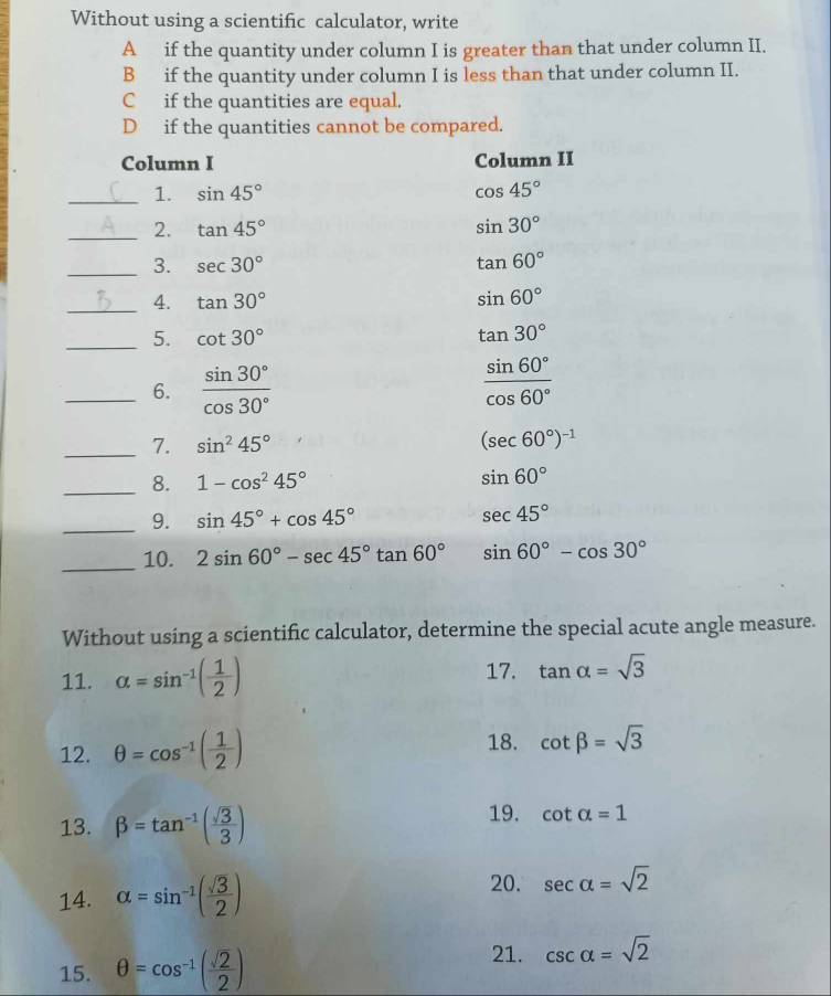 Without using a scientific calculator, write
A if the quantity under column I is greater than that under column II.
B if the quantity under column I is less than that under column II.
C if the quantities are equal.
D if the quantities cannot be compared.
Column I Column II
_1. sin 45° cos 45°
_2. tan 45° sin 30°
_3. sec 30° tan 60°
_4. tan 30° sin 60°
_5. cot 30° tan 30°
_6.  sin 30°/cos 30°   sin 60°/cos 60° 
_7. sin^245° (sec 60°)^-1
_8. 1-cos^245° sin 60°
_9. sin 45°+cos 45°
sec 45°
_10. 2sin 60°-sec 45°tan 60° sin 60°-cos 30°
Without using a scientific calculator, determine the special acute angle measure.
11. alpha =sin^(-1)( 1/2 ) 17. tan alpha =sqrt(3)
12. θ =cos^(-1)( 1/2 )
18. cot beta =sqrt(3)
13. beta =tan^(-1)( sqrt(3)/3 )
19. cot alpha =1
20.
14. alpha =sin^(-1)( sqrt(3)/2 ) sec alpha =sqrt(2)
15. θ =cos^(-1)( sqrt(2)/2 )
21. csc alpha =sqrt(2)