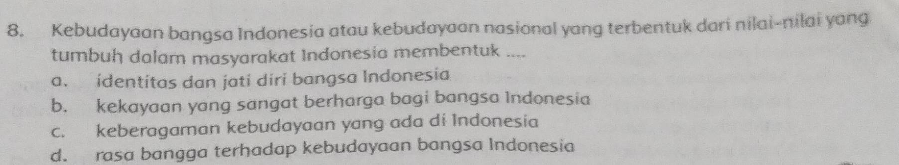 Kebudayaan bangsa Indonesia atau kebudayaan nasional yang terbentuk dari nilai-nilai yang
tumbuh dalam masyarakat Indonesia membentuk ....
a. identítas dan jati diri bangsa Indonesia
b. kekayaan yang sangat berharga bagi bangsa Indonesia
c. keberagaman kebudayaan yang ada di Indonesia
d. rasa bangga terhadap kebudayaan bangsa Indonesia