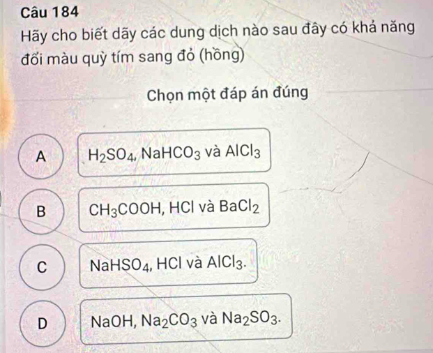 Hãy cho biết dãy các dung dịch nào sau đây có khá năng
đối màu quỳ tím sang đỏ (hồng)
Chọn một đáp án đúng
A H_2SO_4, NaHCO_3 và AlCl_3
B CH_3COOH , HCl và BaCl_2
C NaHSO_4 , HCl và AlCl_3.
D NaC H, Na_2CO_3 và Na_2SO_3.