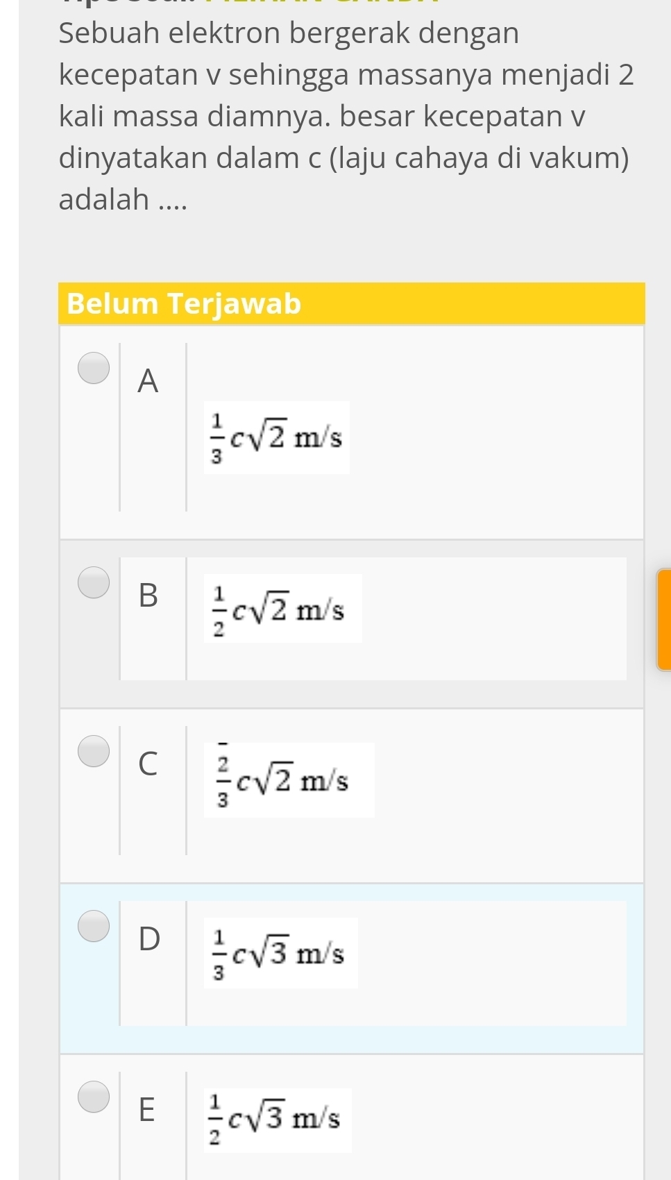 Sebuah elektron bergerak dengan
kecepatan v sehingga massanya menjadi 2
kali massa diamnya. besar kecepatan v
dinyatakan dalam c (laju cahaya di vakum)
adalah ....
Belum Terjawab
A
 1/3 csqrt(2)m/s
B  1/2 csqrt(2)m/s
C  2/3 csqrt(2)m/s
D  1/3 csqrt(3)m/s
E  1/2 csqrt(3)m/s