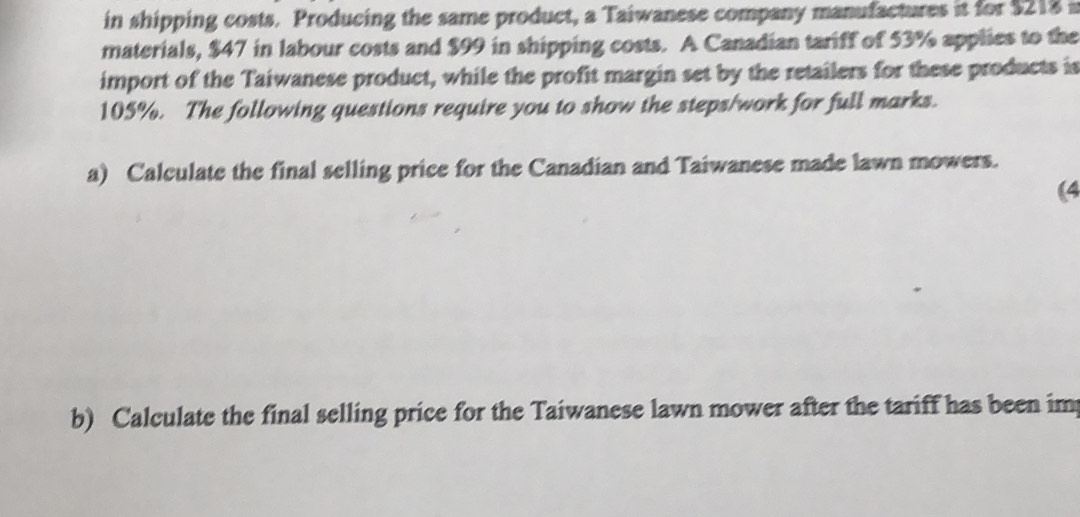 in shipping costs. Producing the same product, a Taiwanese company manufactures it for $218 i 
materials, $47 in labour costs and $99 in shipping costs. A Canadian tariff of 53% applies to the 
import of the Taiwanese product, while the profit margin set by the retailers for these products is
105%. The following questions require you to show the steps/work for full marks. 
a) Calculate the final selling price for the Canadian and Taiwanese made lawn mowers. 
(4 
b) Calculate the final selling price for the Taiwanese lawn mower after the tariff has been im