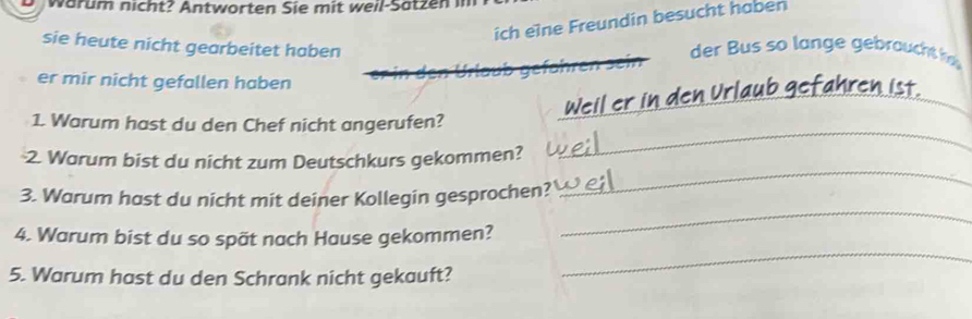 warum nicht? Antworten Sie mit weil-Satzen im 
ich eine Freundin besucht haben 
sie heute nicht gearbeitet haben der Bus so lange gebraucht 
Urlaub gefähren sen 
er mir nicht gefallen haben 
Weiler 
_ 
1. Warum hast du den Chef nicht angerufen? 
2. Warum bist du nicht zum Deutschkurs gekommen? 
_ 
3. Warum hast du nicht mit deiner Kollegin gesprochen? 
_ 
4. Warum bist du so spät nach Hause gekommen? 
_ 
5. Warum hast du den Schrank nicht gekauft? 
_