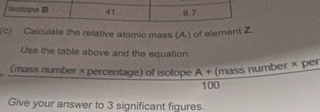 Calculate the relative atomic mass (A.) of element Z
Use the table above and the equation
90° (mass number × percentage) of isotope  (A+(massnumber* )/100  per 
Give your answer to 3 significant figures.