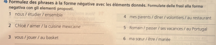 Formulez des phrases à la forme négative avec les éléments donnés. Formulate delle frasi alla forma 
negativa con gli elementi proposti. 
_ 
1 nous / étudier / ensemble 4 mes parents / dîner / volontiers / au restaurant 
_ 
_ 
_ 
2 Chloé / aimer / la cuisine mexicaine 5 Romain / passer / ses vacances / au Portugal 
3 vous / jouer / au basket 6 ma sœur / être / mariée 
_