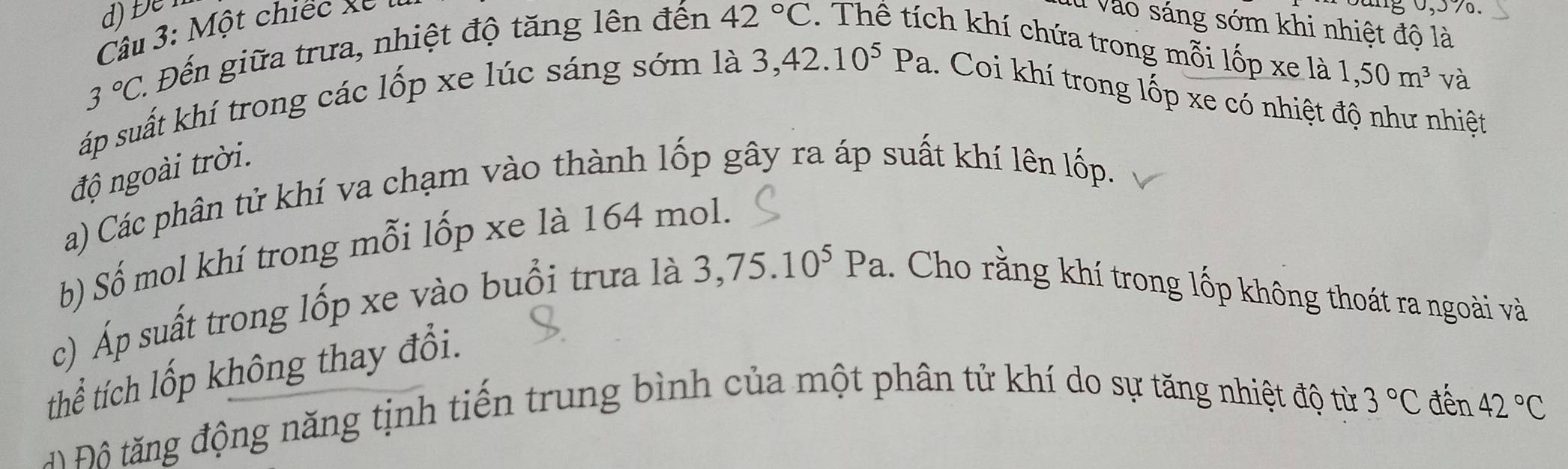 Đệ 
Câu 3: Một chiếc x e 1 Vào sáng sớm khi nhiệt độ là
3°C. 1 Đến giữa trưa, nhiệt độ tăng lên đến 42°C. Thê tích khí chứa trong mỗi lốp xe
la1,50m^3 và 
áp suất khí trong các lốp xe lúc sáng sớm là 3, 42.10^5Pa.. Coi khí trong lốp xe có nhiệt độ như nhiệt 
độ ngoài trời. 
a) Các phân tử khí va chạm vào thành lốp gây ra áp suất khí lên lốp. 
b) Số mol khí trong mỗi lốp xe là 164 mol. 
c) Áp suất trong lốp xe vào buổi trưa là 3,75.10^5Pa. Cho rằng khí trong lốp không thoát ra ngoài và 
thể tích lốp không thay đổi. 
ộ ộ tă ng động năng tịnh tiến trung bình của một phân tử khí do sự tăng nhiệt độ từ 3°C đến 42°C