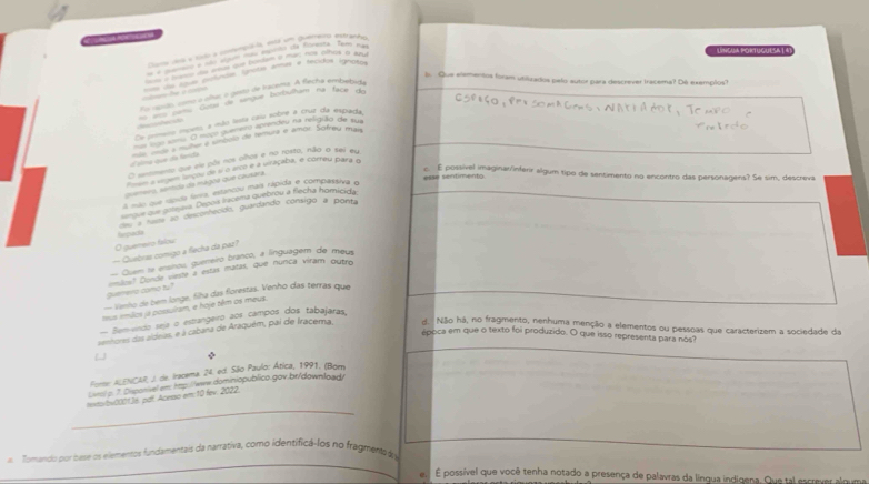 a a e td a  é  do  
               
Lnícua Fortuculsa 1 4)
d do áoo poítudos igrutas arnas e tecidos ignoto
ln Que elementos foram utilizados pelo autor para descrever tracema? Dé exemplos?
Eo nevdo, como o alur o gesto de tracena. A flecha embébirta
—   ção pemo Gote de sangue borbulham na face d
Oe prmero mperto a mão lesta caiu sobre a cruz da esparta
o nom O maço pueeno corendeu na relaão de m
ééma que da fenida  mde a muter é símbolo de temura e amor. Sofreu mas
O semento que ele pôs nos plhos e no rosto, não o tei eu
a vrgem lançou de s o arco e a viraçaba, e correu para n
==se sentment o
quemero, santido da mágoa que causara.
c. E possível imaginar/inferir algum tipo de sentimento no encontro das personagens? Se sim, descreva
A não que rípula levra, estancou mais rápida e compassiva o
rque que potej. Depois iracema quebrou a flecha homicida
hepads au a haste ao desconhecido, guardando consigo a ponta
O guemero falou
— Quebras comigo a flecha da paz?
Quem te ersinos, guerreiro branco, a línguagem de meus
guenero como tu ? omilos? Dunde veste a estas matas, que núnca víram outro
= Vanho de bem longe, filha das forestas. Venho das terras que
mmis imãos ja possulram, e hoje têm os meus.
Semvíndo seja o estrangeiro aos campos dos tabajaras,
sentores das aldeas, e à cabana de Araquém, pai de Iracema. d. Não há, no fragmento, nenhuma menção a elementos ou pessoas que caracterizem a sociedade da
época em que o texto foi produzido. O que isso representa para nos?

Forer ALENCAR, J. de. Iracema. 24. ed. São Paulo: Ática, 1991. (Born
Lw/p. 7. Diponivel em: htp://www.dominiopublico.gov.bt/download/
_
texo/bx0001J8, pall. Acesso em:10 fev. 2022.
_
Tomando por base os elementos fundamentais da narrativa, como identífica-los no fragmento d
É possível que você tenha notado a presença de palavras da línqua indigena. Que tal escrever alguma