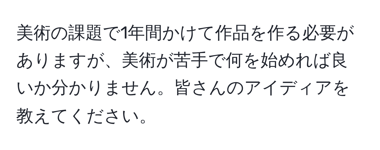 美術の課題で1年間かけて作品を作る必要がありますが、美術が苦手で何を始めれば良いか分かりません。皆さんのアイディアを教えてください。