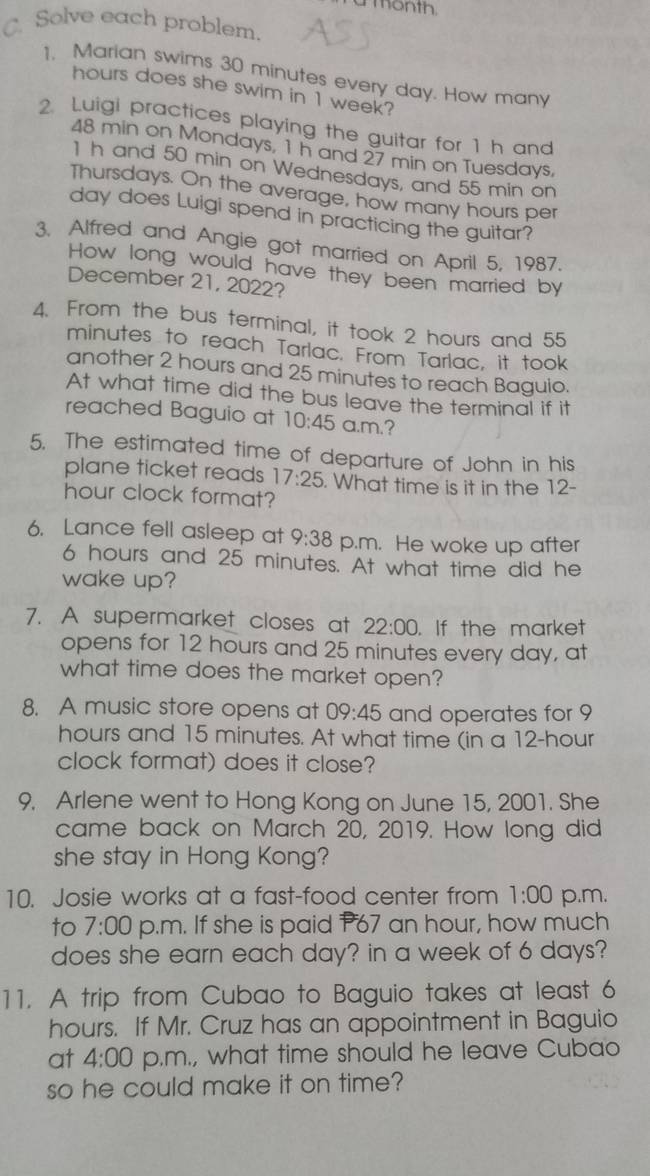 a month. 
C. Solve each problem. 
1. Marian swims 30 minutes every day. How many
hours does she swim in 1 week? 
2. Luigi practices playing the guitar for 1 h and
48 min on Mondays, 1 h and 27 min on Tuesdays.
1 h and 50 min on Wednesdays, and 55 min on 
Thursdays. On the average, how many hours per
day does Luigi spend in practicing the guitar? 
3. Alfred and Angie got married on April 5, 1987. 
How long would have they been married by 
December 21, 2022? 
4. From the bus terminal, it took 2 hours and 55
minutes to reach Tarlac. From Tarlac, it took 
another 2 hours and 25 minutes to reach Baguio. 
At what time did the bus leave the terminal if it 
reached Baguio at 10:45 a.m.? 
5. The estimated time of departure of John in his 
plane ticket reads 17:25. What time is it in the 12-
hour clock format? 
6. Lance fell asleep at 9:38 p.m. He woke up after
6 hours and 25 minutes. At what time did he 
wake up? 
7. A supermarket closes at 22:00 . If the market 
opens for 12 hours and 25 minutes every day, at 
what time does the market open? 
8. A music store opens at 09:45 and operates for 9
hours and 15 minutes. At what time (in a 12-hour
clock format) does it close? 
9. Arlene went to Hong Kong on June 15, 2001. She 
came back on March 20, 2019. How long did 
she stay in Hong Kong? 
10. Josie works at a fast-food center from 1:00 p.m. 
to 7:00 p.m. If she is paid P67 an hour, how much 
does she earn each day? in a week of 6 days? 
11. A trip from Cubao to Baguio takes at least 6
hours. If Mr. Cruz has an appointment in Baguio 
at 4:00 p.m., what time should he leave Cubao 
so he could make it on time?