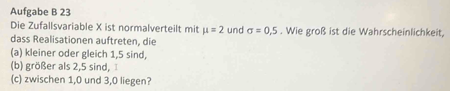 Aufgabe B 23 
Die Zufallsvariable X ist normalverteilt mit mu =2 und sigma =0,5. Wie groß ist die Wahrscheinlichkeit, 
dass Realisationen auftreten, die 
(a) kleiner oder gleich 1, 5 sind, 
(b) größer als 2, 5 sind, I 
(c) zwischen 1, 0 und 3, 0 liegen?