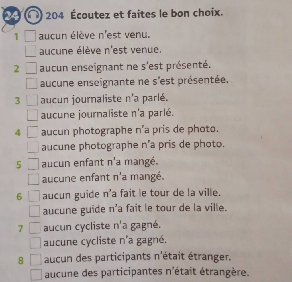 204 Écoutez et faites le bon choix.
1 aucun élève n'est venu.
aucune élève n'est venue.
2 aucun enseignant ne s'est présenté.
aucune enseignante ne s'est présentée.
3 aucun journaliste n'a parlé.
aucune journaliste n'a parlé.
4 aucun photographe n’a pris de photo.
aucune photographe n’a pris de photo.
5 aucun enfant n'a mangé.
aucune enfant n'a mangé.
6 aucun guide n’a fait le tour de la ville.
aucune guide n’a fait le tour de la ville.
7 aucun cycliste n’a gagné.
aucune cycliste n'a gagné.
8 aucun des participants n'était étranger.
aucune des participantes n'était étrangère.