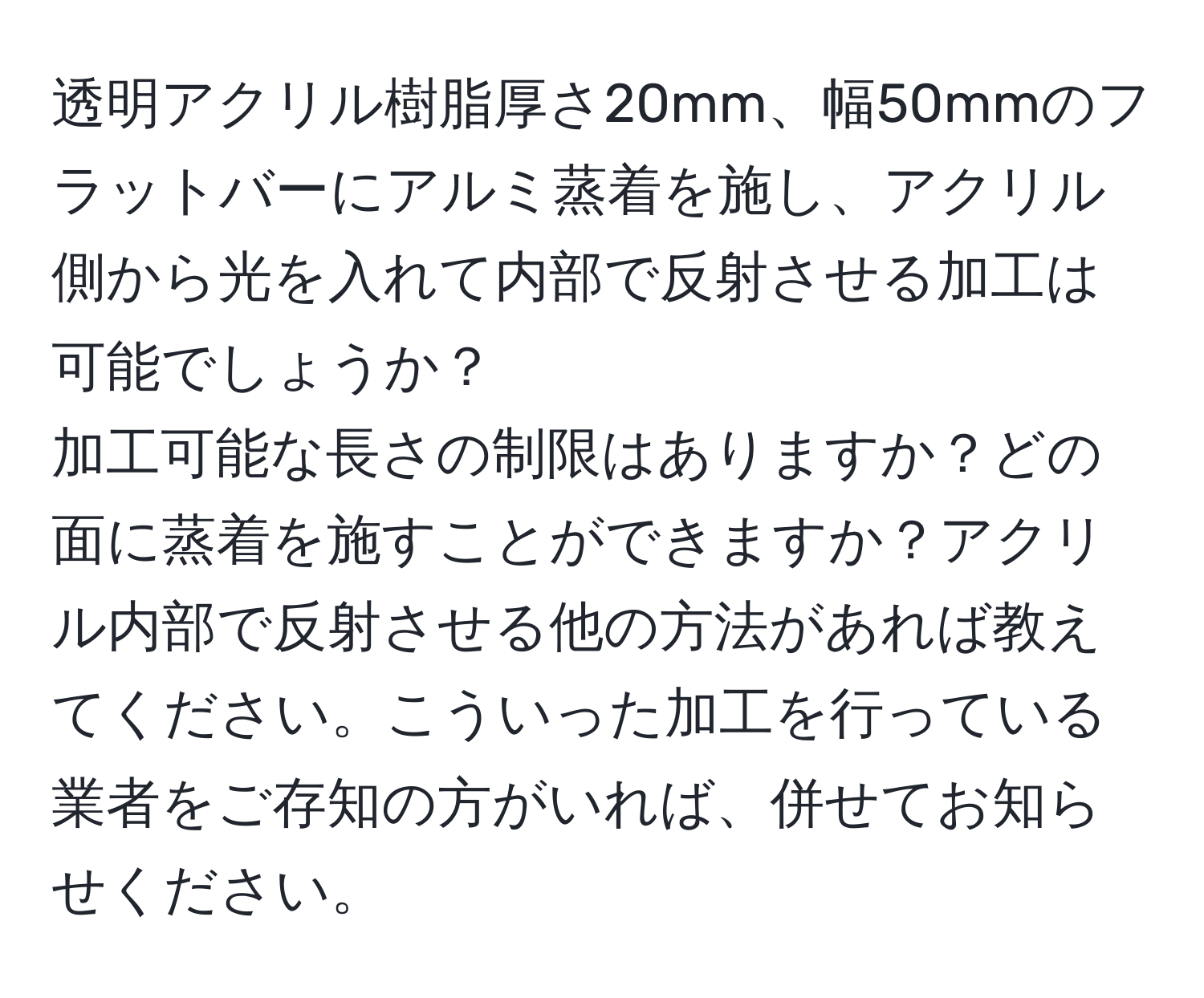 透明アクリル樹脂厚さ20mm、幅50mmのフラットバーにアルミ蒸着を施し、アクリル側から光を入れて内部で反射させる加工は可能でしょうか？  
加工可能な長さの制限はありますか？どの面に蒸着を施すことができますか？アクリル内部で反射させる他の方法があれば教えてください。こういった加工を行っている業者をご存知の方がいれば、併せてお知らせください。