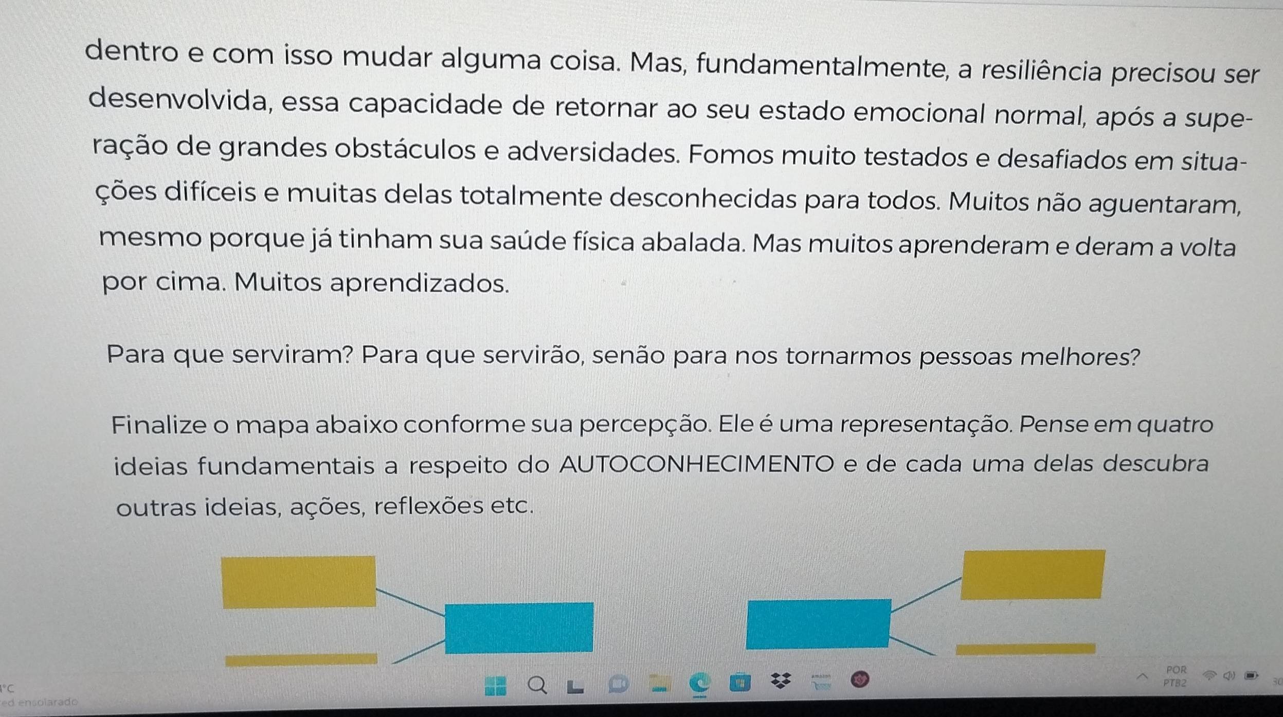 dentro e com isso mudar alguma coisa. Mas, fundamentalmente, a resiliência precisou ser 
desenvolvida, essa capacidade de retornar ao seu estado emocional normal, após a supe- 
ração de grandes obstáculos e adversidades. Fomos muito testados e desafiados em situa- 
ções difíceis e muitas delas totalmente desconhecidas para todos. Muitos não aguentaram, 
mesmo porque já tinham sua saúde física abalada. Mas muitos aprenderam e deram a volta 
por cima. Muitos aprendizados. 
Para que serviram? Para que servirão, senão para nos tornarmos pessoas melhores? 
Finalize o mapa abaixo conforme sua percepção. Ele é uma representação. Pense em quatro 
ideias fundamentais a respeito do AUTOCONHECIMENTO e de cada uma delas descubra 
outras ideias, ações, reflexões etc. 
1° C 
ed ensolarado