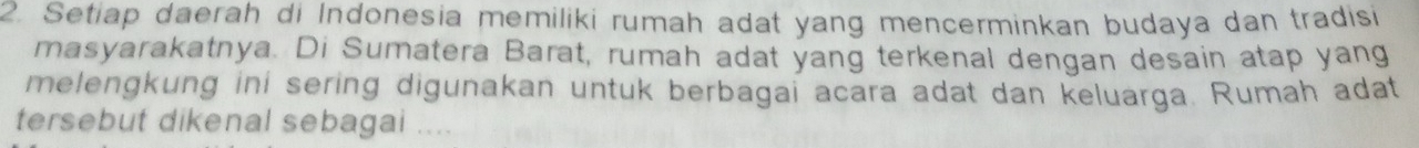 Setiap daerah di Indonesia memiliki rumah adat yang mencerminkan budaya dan tradisi 
masyarakatnya. Di Sumatera Barat, rumah adat yang terkenal dengan desain atap yang 
melengkung ini sering digunakan untuk berbagai acara adat dan keluarga. Rumah adat 
tersebut dikenal sebagai . .. .