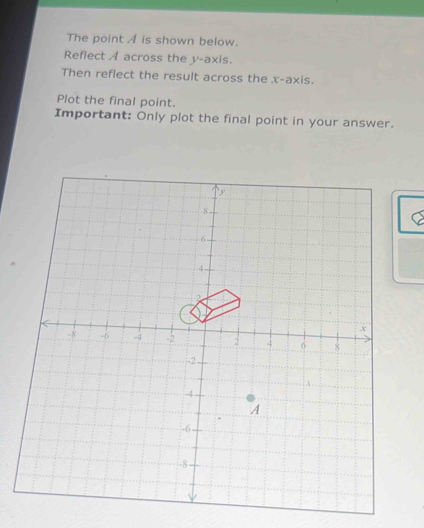 The point A is shown below. 
Reflect A across the y-axis. 
Then reflect the result across the x-axis. 
Plot the final point. 
Important: Only plot the final point in your answer.
y. 8
-6 - 
. 4.
2
x
-8 -6 -4 -2 2 4 6 8
-2.
-4 - 
A
-6 -
-8