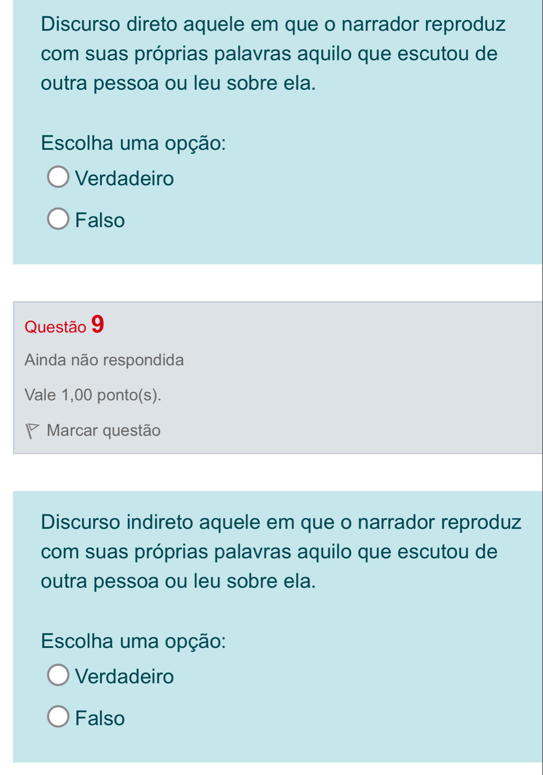 Discurso direto aquele em que o narrador reproduz
com suas próprias palavras aquilo que escutou de
outra pessoa ou leu sobre ela.
Escolha uma opção:
Verdadeiro
Falso
Questão 9
Ainda não respondida
Vale 1,00 ponto(s).
Marcar questão
Discurso indireto aquele em que o narrador reproduz
com suas próprias palavras aquilo que escutou de
outra pessoa ou leu sobre ela.
Escolha uma opção:
Verdadeiro
Falso