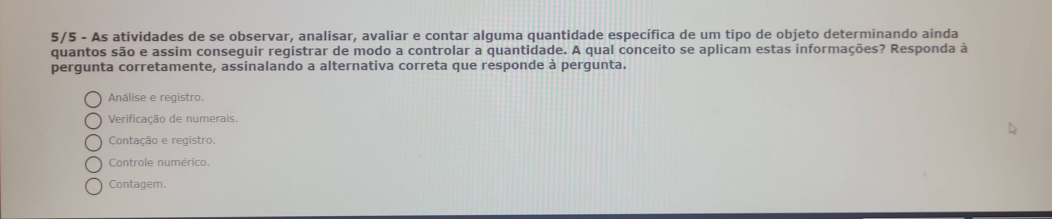 5/5 - As atividades de se observar, analisar, avaliar e contar alguma quantidade específica de um tipo de objeto determinando ainda
quantos são e assim conseguir registrar de modo a controlar a quantidade. A qual conceito se aplicam estas informações? Responda à
pergunta corretamente, assinalando a alternativa correta que responde à pergunta.
Análise e registro.
Verificação de numerais.
Contação e registro.
Controle numérico.
Contagem.