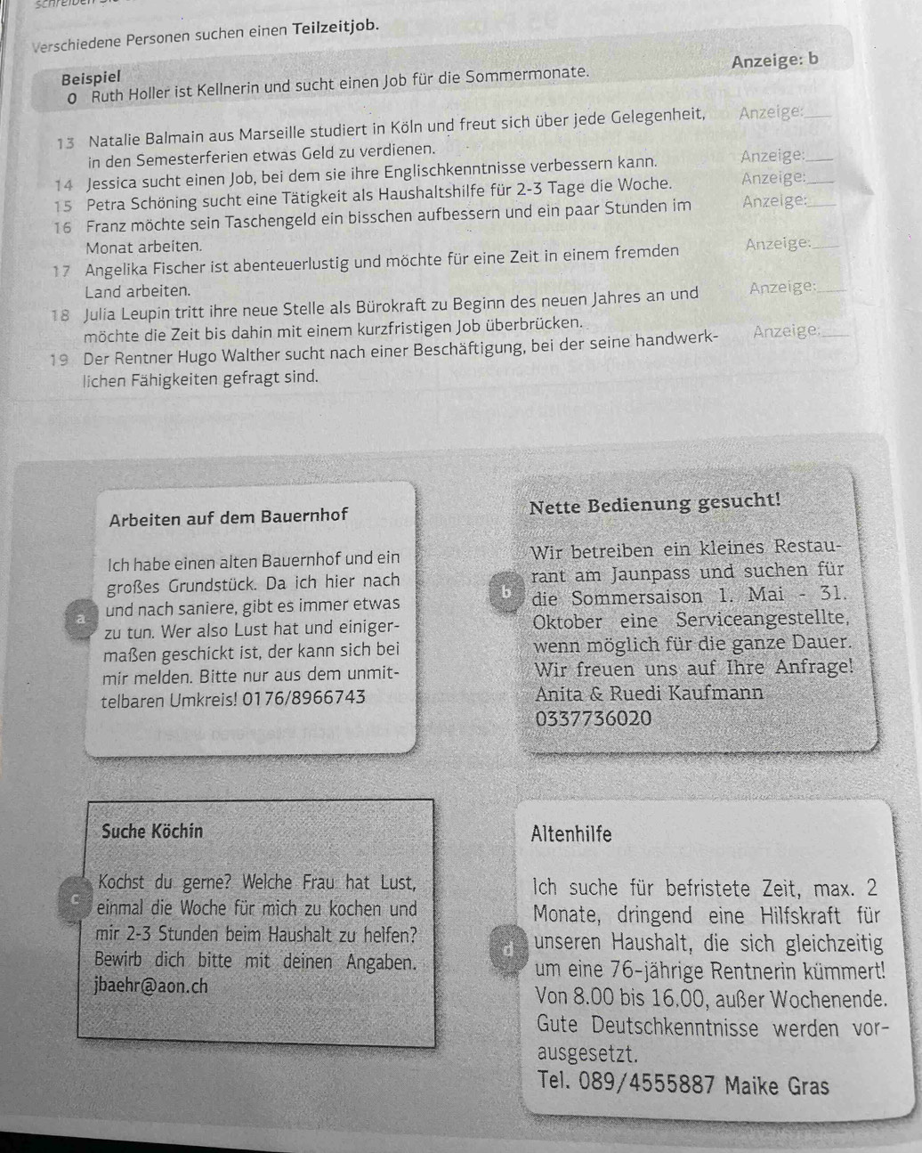 Verschiedene Personen suchen einen Teilzeitjob.
Beispiel
0 Ruth Holler ist Kellnerin und sucht einen Job für die Sommermonate. Anzeige: b
13 Natalie Balmain aus Marseille studiert in Köln und freut sich über jede Gelegenheit, Anzeige:_
in den Semesterferien etwas Geld zu verdienen.
14 Jessica sucht einen Job, bei dem sie ihre Englischkenntnisse verbessern kann. Anzeige:_
15 Petra Schöning sucht eine Tätigkeit als Haushaltshilfe für 2-3 Tage die Woche. Anzeige:
16 Franz möchte sein Taschengeld ein bisschen aufbessern und ein paar Stunden im Anzeige:_
Monat arbeiten.
17 Angelika Fischer ist abenteuerlustig und möchte für eine Zeit in einem fremden Anzeige:_
Land arbeiten.
18 Julia Leupin tritt ihre neue Stelle als Bürokraft zu Beginn des neuen Jahres an und Anzeige:_
möchte die Zeit bis dahin mit einem kurzfristigen Job überbrücken.
19 Der Rentner Hugo Walther sucht nach einer Beschäftigung, bei der seine handwerk- Anzeige:_
lichen Fähigkeiten gefragt sind.
Arbeiten auf dem Bauernhof Nette Bedienung gesucht!
Ich habe einen alten Bauernhof und ein Wir betreiben ein kleines Restau-
großes Grundstück. Da ich hier nach rant am Jaunpass und suchen für
b
a und nach saniere, gibt es immer etwas die Sommersaison 1. Mai - 31.
zu tun. Wer also Lust hat und einiger- Oktober eine Serviceangestellte,
maßen geschickt ist, der kann sich bei wenn möglich für die ganze Dauer.
mir melden. Bitte nur aus dem unmit- Wir freuen uns auf Ihre Anfrage!
telbaren Umkreis! 0176/8966743 Anita & Ruedi Kaufmann
0337736020
Suche Köchin Altenhilfe
Kochst du gerne? Welche Frau hat Lust, Ich suche für befristete Zeit, max. 2
C einmal die Woche für mich zu kochen und Monate, dringend eine Hilfskraft für
mir 2-3 Stunden beim Haushalt zu helfen? unseren Haushalt, die sich gleichzeitig
d
Bewirb dich bitte mit deinen Angaben. um eine 76-jährige Rentnerin kümmert!
jbaehr@aon.ch Von 8.00 bis 16.00, außer Wochenende.
Gute Deutschkenntnisse werden vor-
ausgesetzt.
Tel. 089/4555887 Maike Gras