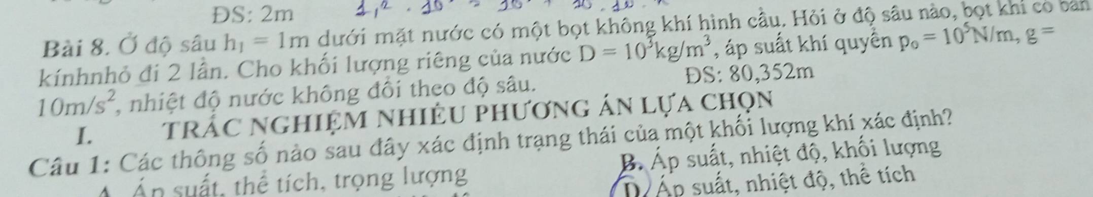 ĐS: 2m
Bài 8. Ở độ sâu h_1=1m dưới mặt nước có một bọt không khí hình cầu. Hỏi ở độ sâu nào, bọt khi có ban
kínhnhỏ đi 2 lần. Cho khối lượng riêng của nước D=10^3kg/m^3 , áp suất khí quyển p_0=10^5N/m, g=
10m/s^2 , nhiệt độ nước không đổi theo độ sâu. DS: 80, 352m
I. trác nghiệm nhiÊu phương án lựa chọn
Câu 1: Các thông số nào sau đây xác định trạng thái của một khối lượng khí xác định?
Án suất, thể tích, trọng lượng B Áp suất, nhiệt độ, khối lượng
D Áp suất, nhiệt độ, thể tích