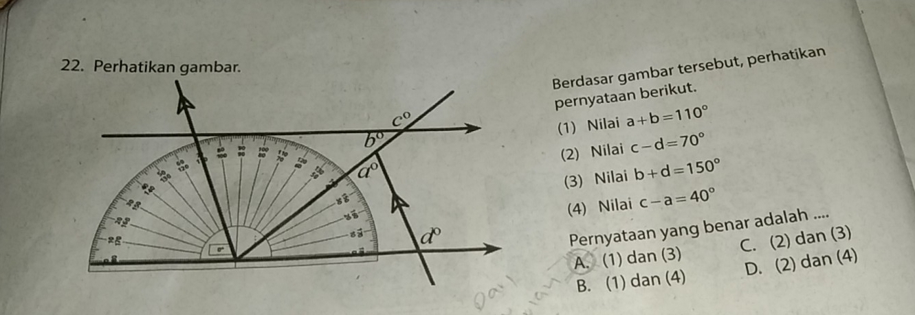 Berdasar gambar tersebut, perhatikan
pernyataan berikut.
(1) Nilai a+b=110°
(2) Nilai c-d=70°
(3) Nilai b+d=150°
(4) Nilai c-a=40°
Pernyataan yang benar adalah ....
A. (1) dan (3) C. (2) dan (3)
B. (1) dan (4) D. (2) dan (4)