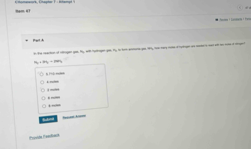 < 47 o
Review 1 Constants 1 Peric
Part A
In the reaction of nitrogen gas N_2 , with hydrogen gas. H_2 , to form ammonia gas NH_3 , how many moles of hydrogen are needed to react with two moles of nitrogen?
N_2+3H_2to 2NH_3
5. 710 moles
4 moles
2 moles
6 moles
8 moles
Submit Request Answer
Provide Feedback