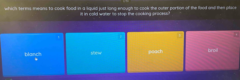 2/30
which terms means to cook food in a liquid just long enough to cook the outer portion of the food and then place
it in cold water to stop the cooking process?
4
1
2
3
blanch stew poach broil