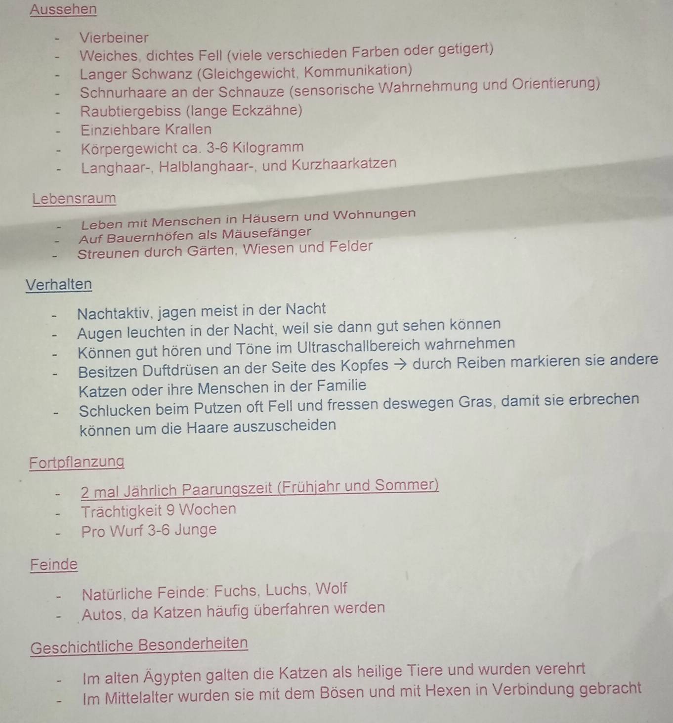 Aussehen 
Vierbeiner 
Weiches, dichtes Fell (viele verschieden Farben oder getigert) 
Langer Schwanz (Gleichgewicht, Kommunikation) 
Schnurhaare an der Schnauze (sensorische Wahrnehmung und Orientierung) 
Raubtiergebiss (lange Eckzähne) 
Einziehbare Krallen 
Körpergewicht ca. 3-6 Kilogramm
Langhaar-, Halblanghaar-, und Kurzhaarkatzen 
Lebensraum 
Leben mit Menschen in Häusern und Wohnungen 
Auf Bauernhöfen als Mäusefänger 
Streunen durch Gärten, Wiesen und Felder 
Verhalten 
Nachtaktiv, jagen meist in der Nacht 
Augen leuchten in der Nacht, weil sie dann gut sehen können 
Können gut hören und Töne im Ultraschallbereich wahrnehmen 
Besitzen Duftdrüsen an der Seite des Kopfes → durch Reiben markieren sie andere 
Katzen oder ihre Menschen in der Familie 
Schlucken beim Putzen oft Fell und fressen deswegen Gras, damit sie erbrechen 
können um die Haare auszuscheiden 
Fortpflanzung
2 mal Jährlich Paarungszeit (Frühjahr und Sommer) 
Trächtigkeit 9 Wochen 
Pro Wurf 3 - 6 Junge 
Feinde 
* Natürliche Feinde: Fuchs, Luchs, Wolf 
Autos, da Katzen häufig überfahren werden 
Geschichtliche Besonderheiten 
Im alten Ägypten galten die Katzen als heilige Tiere und wurden verehrt 
Im Mittelalter wurden sie mit dem Bösen und mit Hexen in Verbindung gebracht