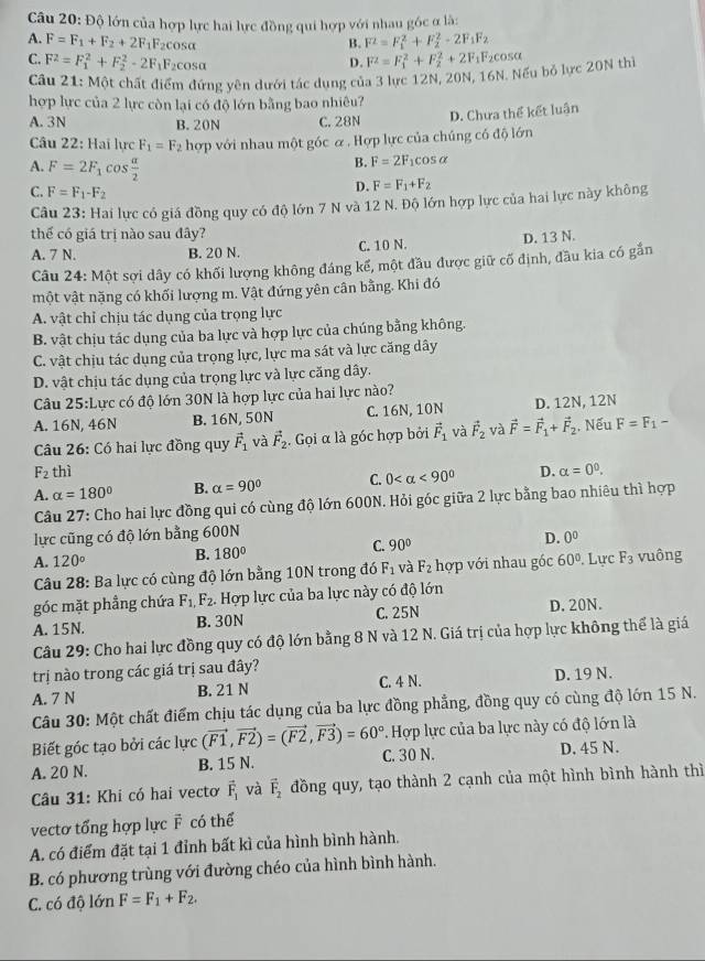 Độ lớn của hợp lực hai lực đồng qui hợp với nhau góc ở là:
A. F=F_1+F_2+2F_1F_2 cosα
B. F^2=F_1^(2+F_2^2-2F_1)F_2
C. F^2=F_1^(2+F_2^2-2F_1)F_2cos alpha F^2=F_1^(2+F_2^2+2F_1)F_2cos alpha
D.
Cầu 21: Một chất điểm đứng yên dưới tác dụng của 3 lực 12N, 20N, 16N. Nếu bỏ lực 20N thì
hợp lực của 2 lực còn lại có độ lớn bằng bao nhiêu?
A. 3N B. 20N C. 28N
D. Chưa thể kết luận
Câu 22: Hai lực F_1=F_2 hợp với nhau một góc α , Hợp lực của chúng có độ lớn
B. F=2F_1cos alpha
A. F=2F_1cos  alpha /2  D. F=F_1+F_2
C. F=F_1-F_2
Câu 23: Hai lực có giá đồng quy có độ lớn 7 N và 12 N. Độ lớn hợp lực của hai lực này không
thế có giá trị nào sau đây?
A. 7 N. B. 20 N. C. 10 N. D. 13 N.
Câu 24: Một sợi dây có khối lượng không đáng kế, một đầu được giữ cố định, đầu kia có gần
một vật nặng có khối lượng m. Vật đứng yên cân bằng. Khi đó
A. vật chỉ chịu tác dụng của trọng lực
B. vật chịu tác dụng của ba lực và hợp lực của chúng bằng không.
C. vật chịu tác dụng của trọng lực, lực ma sát và lực căng dây
D. vật chịu tác dụng của trọng lực và lực căng dây.
Câu 25:Lurc có độ lớn 30N là hợp lực của hai lực nào?
A. 16N, 46N B. 16N, 50N C. 16N, 10N D. 12N, 12N
Câu 26: Có hai lực đồng quy vector F_1 và vector F_2. Gọi α là góc hợp bởi vector F_1 và vector F_2 và vector F=vector F_1+vector F_2. Nếu F=F_1-
F_2 thì
A. alpha =180° B. alpha =90° C. 0 <90° D. alpha =0^0.
Câu 27: Cho hai lực đồng qui có cùng độ lớn 600N. Hỏi góc giữa 2 lực bằng bao nhiêu thì hợp
lực cũng có độ lớn bằng 600N
A. 120° B. 180° C. 90° D. 0^0
* Câu 28: Ba lực có cùng độ lớn bằng 10N trong đó F_1 và F_2 hợp với nhau gốc 60°. Lực F_3 vuông
góc mặt phẳng chứa F_1,F_2. -  Hợp lực của ba lực này có độ lớn
A. 15N. B. 30N C. 25N D. 20N.
Câu 29: Cho hai lực đồng quy có độ lớn bằng 8 N và 12 N. Giá trị của hợp lực không thể là giá
trị nào trong các giá trị sau đây?
A. 7 N B. 21 N C. 4 N. D. 19 N.
Câu 30: Một chất điểm chịu tác dụng của ba lực đồng phẳng, đồng quy có cùng độ lớn 15 N.
Biết góc tạo bởi các lực (vector F1,vector F2)=(vector F2,vector F3)=60° *. Hợp lực của ba lực này có độ lớn là
A. 20 N. B. 15 N. C. 30 N. D. 45 N.
Câu 31: Khi có hai vectơ vector F_1 và vector F_2 đồng quy, tạo thành 2 cạnh của một hình bình hành thì
vectơ tổng hợp lực F có thể
A. có điểm đặt tại 1 đỉnh bất kì của hình bình hành.
B. có phương trùng với đường chéo của hình bình hành.
C. có độ lớn F=F_1+F_2.