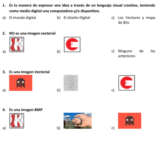 Es la manera de expresar una idea a través de un lenguaje visual creativo, teniendo
como medio digital una computadora y/o dispositivo.
a) El mundo digital b) El diseño Digital c) Los Vectores y mapa
de Bits
2. NO es una imagen vectorial
a) c) Ninguno de los
b)
anteriores
3. Es una imagen Vectorial
a)
b)
c)
4. Es una imagen BMP
a)
b)
c)