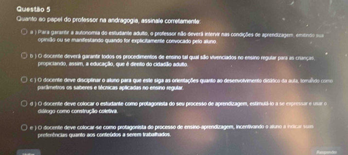 Quanto ao papel do professor na andragogia, assinale corretamente:
a ) Para garantir a autonomia do estudante adulto, o professor não deverá intervir nas condições de aprendizagem, emitindo sua
opinião ou se manifestando quando for explicitamente convocado pelo aluno
b ) O docente deverá garantir todos os procedimentos de ensino tal qual são vivenciados no ensino regular para as crianças,
propiciando, assim, a educação, que é direito do cidadão adulto.
c ) O docente deve disciplinar o aluno para que este siga as orientações quanto ao desenvolvimento didático da aula, tomando como
parâmetros os saberes e técnicas aplicadas no ensino regular,
d ) O docente deve colocar o estudante como protagonista do seu processo de aprendizagem, estimulá-io a se expressar e usar o
diálogo como construção coletiva.
e ) O docente deve colocar-se como protagonista do processo de ensino-aprendizagem, incentivando o aluno a indicar suas
preferências quanto aos conteúdos a serem trabalhados.
Respendes