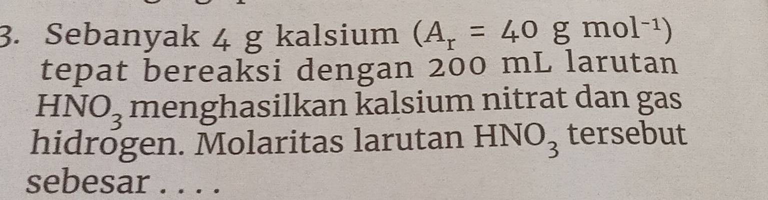 Sebanyak 4 g kalsium (A_r=40gmol^(-1))
tepat bereaksi dengan 200 mL larutan
HNO_3 menghasilkan kalsium nitrat dan gas 
hidrogen. Molaritas larutan HNO_3 tersebut 
sebesar . . . .