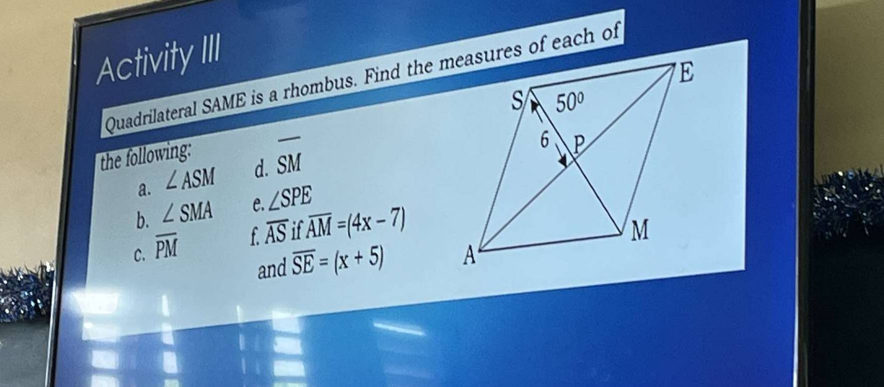 Activity III 
Quadrilateral SAME is a rhombus. Find the measures of each of 
the following: 
a. ∠ ASM d. overline SM
b. ∠ SMA e. ∠ SPE
C. overline PM
f overline ASifoverline AM=(4x-7)
and overline SE=(x+5)