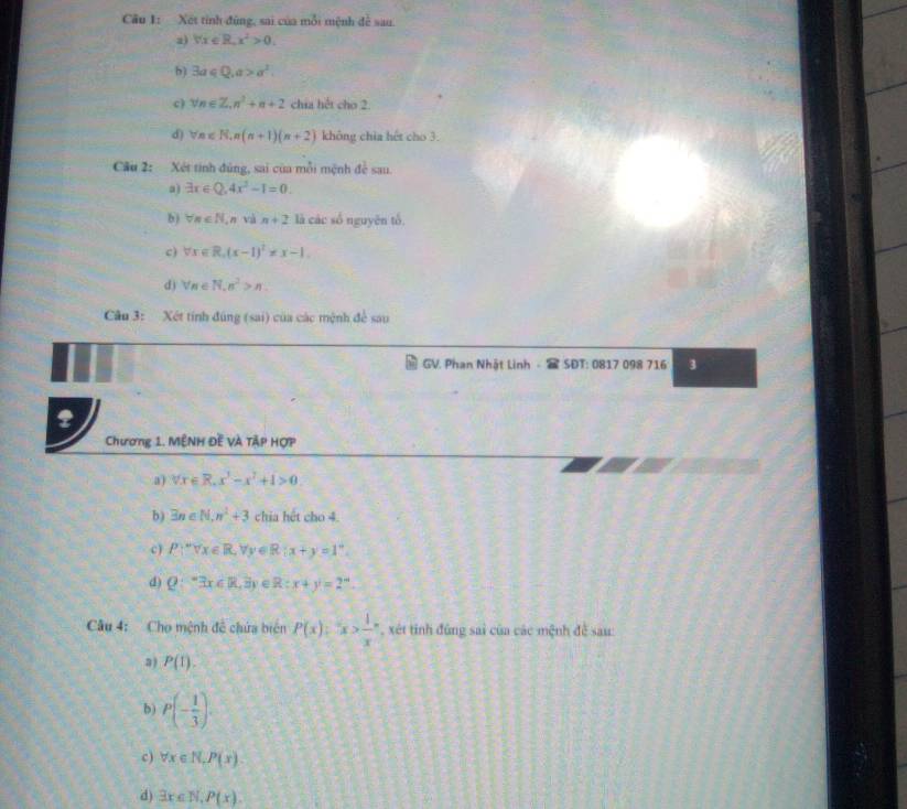 Xết tỉnh đùng, sai của mỗi mệnh đề sau. 
a) forall x∈ R, x^2>0. 
b) 3a∈ Q, a>a^2. 
c) forall n∈ Z, n^2+n+2 chia hết cho 2. 
d) forall n∈ R, n(n+1)(n+2) không chia hết cho 3. 
Cầu 2: Xét tinh đúng, sai của mỗi mệnh đề sau. 
a) exists x∈ Q, 4x^2-1=0. 
b) forall n∈ N. ,n và n+2 là các số nguyên tổ. 
c ) forall x∈ R, (x-1)^2!= x-1. 
d) forall n∈ N, n^2>n. 
Câu 3: Xét tính đúng (sai) của các mệnh để sau 
GV. Phan Nhật Linh - SĐT: 0817 098 716 3 
Chương 1. MÊNH Đề VÀ TậP HợP 
a) forall x∈ R.x^3-x^2+1>0. 
b) exists n∈ N, n^2+3 chia hết cho 4. 
c) P.∵ forall x∈ R, forall y∈ R:x+y=1°. 
d) Q:^*3x∈ R,3y R:x+y=2°
Câu 4: Cho mệnh đề chứa biên P(x)=x> 1/x  *, xét tinh đùng sai của các mệnh đề sau: 
a ) P(t). 
b) P(- 1/3 ). 
c) forall x∈ N, P(x). 
d) exists x∈ N, P(x).