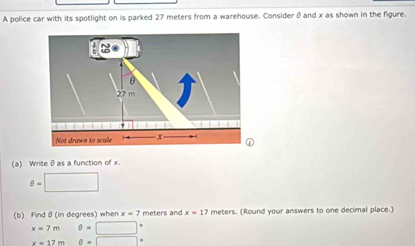 A police car with its spotlight on is parked 27 meters from a warehouse. Consider θ and x as shown in the figure.
θ
27 m
| 
Not drawn to scale x -4
(a) Writeθ as a function of x.
θ =□
(b) Find θ (in degrees) when x=7 meters and x=17 meters. (Round your answers to one decimal place.)
x=7m θ approx □°
x=17m θ approx □°