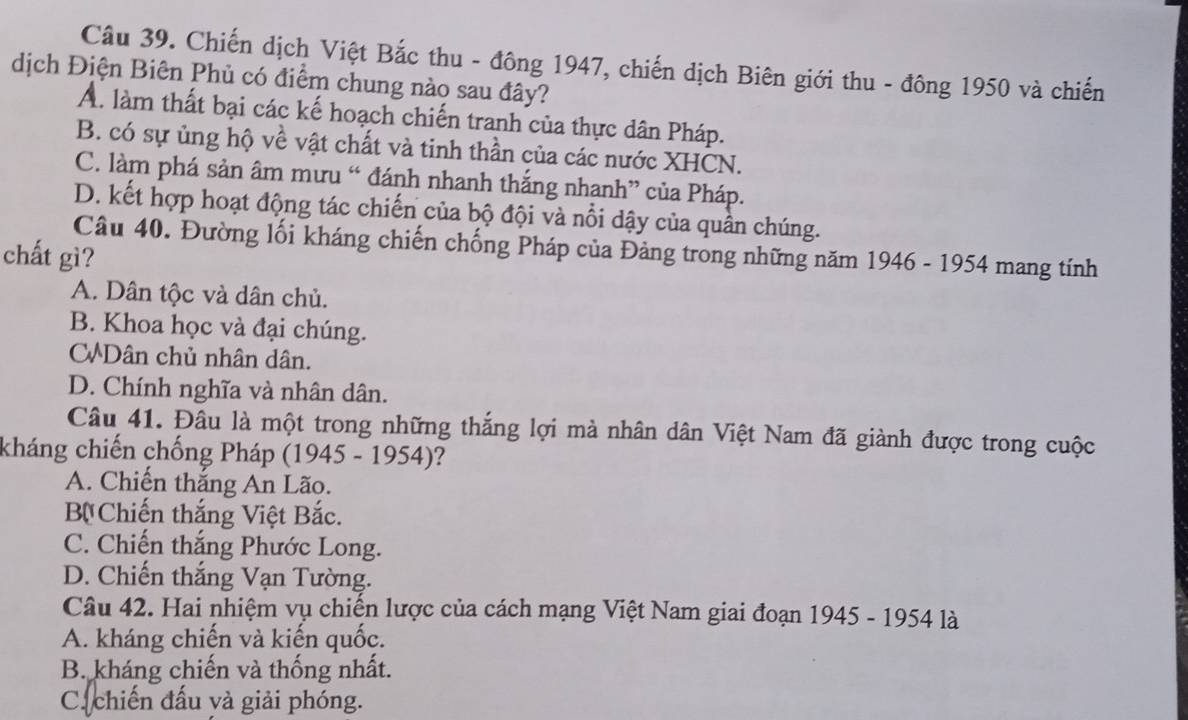 Chiến dịch Việt Bắc thu - đông 1947, chiến dịch Biên giới thu - đông 1950 và chiến
dịch Điện Biên Phủ có điểm chung nào sau đây?
A. làm thất bại các kế hoạch chiến tranh của thực dân Pháp.
B. có sự ủng hộ về vật chất và tinh thần của các nước XHCN.
C. làm phá sản âm mưu “ đánh nhanh thắng nhanh” của Pháp.
D. kết hợp hoạt động tác chiến của bộ đội và nổi dậy của quân chúng.
Câu 40. Đường lối kháng chiến chống Pháp của Đảng trong những năm 1946 - 1954 mang tính
chất gì?
A. Dân tộc và dân chủ.
B. Khoa học và đại chúng.
CWDân chủ nhân dân.
D. Chính nghĩa và nhân dân.
Câu 41. Đâu là một trong những thắng lợi mà nhân dân Việt Nam đã giành được trong cuộc
kháng chiến chống Pháp (1945 - 1954)?
A. Chiến thắng An Lão.
B Chiến thắng Việt Bắc.
C. Chiến thắng Phước Long.
D. Chiến thắng Vạn Tường.
Câu 42. Hai nhiệm vụ chiến lược của cách mạng Việt Nam giai đoạn 1945 - 1954 là
A. kháng chiến và kiến quốc.
B. kháng chiến và thống nhất.
C. chiến đấu yà giải phóng.