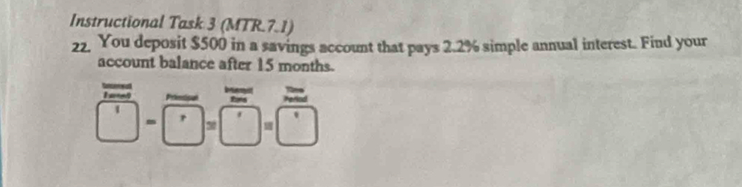 Instructional Task 3 (MTR.7.1) 
22. You deposit $500 in a savings account that pays 2.2% simple annual interest. Find your 
account balance after 15 months. 
It 
Primtica fans
□ -□ =□ =□