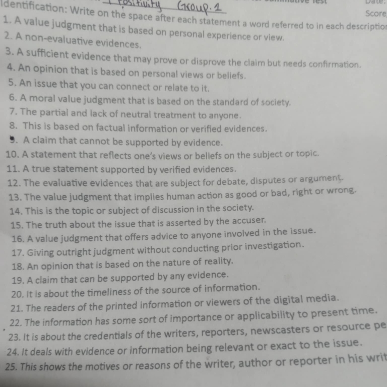 Date: 
Score 
Identification: Write on the space after each statement a word referred to in each description 
1. A value judgment that is based on personal experience or view. 
2. A non-evaluative evidences. 
3. A sufficient evidence that may prove or disprove the claim but needs confirmation. 
4. An opinion that is based on personal views or beliefs. 
5. An issue that you can connect or relate to it. 
6. A moral value judgment that is based on the standard of society. 
7. The partial and lack of neutral treatment to anyone. 
8. This is based on factual information or verified evidences. 
9. A claim that cannot be supported by evidence. 
10. A statement that reflects one’s views or beliefs on the subject or topic. 
11. A true statement supported by verified evidences. 
12. The evaluative evidences that are subject for debate, disputes or argument. 
13. The value judgment that implies human action as good or bad, right or wrong. 
14. This is the topic or subject of discussion in the society. 
15. The truth about the issue that is asserted by the accuser. 
16. A value judgment that offers advice to anyone involved in the issue. 
17. Giving outright judgment without conducting prior investigation. 
18. An opinion that is based on the nature of reality. 
19. A claim that can be supported by any evidence. 
20. It is about the timeliness of the source of information. 
21. The readers of the printed information or viewers of the digital media. 
22. The information has some sort of importance or applicability to present time. 
23. It is about the credentials of the writers, reporters, newscasters or resource pe 
24. It deals with evidence or information being relevant or exact to the issue. 
25. This shows the motives or reasons of the writer, author or reporter in his writ