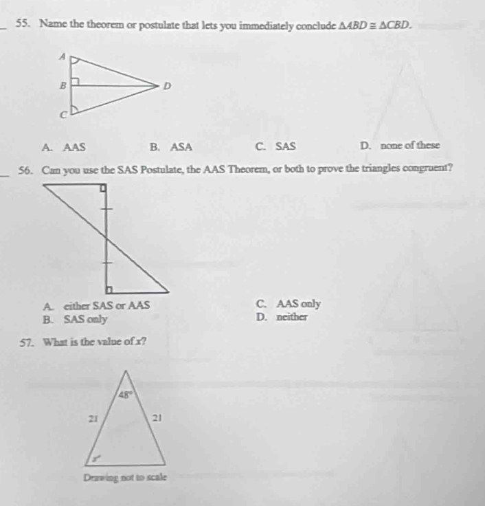 Name the theorem or postulate that lets you immediately conclude △ ABD≌ △ CBD.
A. AAS B. ASA C. SAS D. none of these
_
56. Can you use the SAS Postulate, the AAS Theorem, or both to prove the triangles congruent?
A. either SAS or AAS C. AAS only
B. SAS only D. neither
57. What is the value of x?
Drawing not to scale