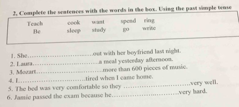 2, Complete the sentences with the words in the box. Using the past simple tense 
Teach cook want spend ring 
Be sleep study go write 
_ 
1. She_ out with her boyfriend last night. 
2. Laura_ a meal yesterday afternoon. 
3. Mozart_ more than 600 pieces of music. 
4. I._ tired when I came home. 
5. The bed was very comfortable so they _very well. 
6. Jamie passed the exam because he._ very hard.