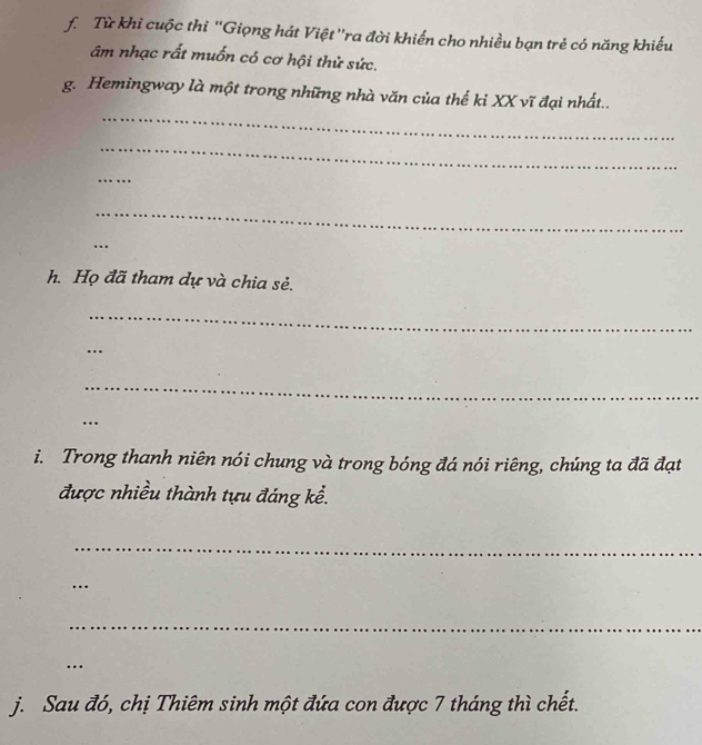 Từ khi cuộc thi ''Giọng hát Việt ''ra đời khiến cho nhiều bạn trẻ có năng khiếu 
âm nhạc rất muốn có cơ hội thử sức. 
_ 
g. Hemingway là một trong những nhà văn của thế ki XX vĩ đại nhất.. 
_ 
_ 
_ 
_ 
h. Họ đã tham dự và chia sẻ. 
_ 
_ 
_ 
_ 
… 
i. Trong thanh niên nói chung và trong bóng đá nói riêng, chúng ta đã đạt 
được nhiều thành tựu đáng kể. 
_ 
_ 
_ 
_ 
.. 
j. Sau đó, chị Thiêm sinh một đứa con được 7 tháng thì chết.