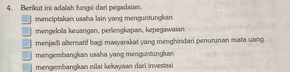 Berikut ini adalah fungsi dari pegadaian.
menciptakan usaha lain yang menguntungkan
mengelola keuangan, perlengkapan, kepegawaian
menjadi alternatif bagi masyarakat yang menghindari penurunan mata uang
mengembangkan usaha yang menguntungkan
mengembangkan nilai kekayaan dari investasi