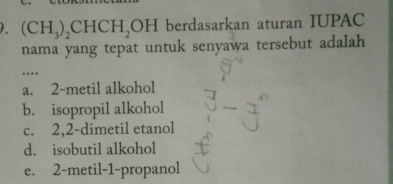 ). (CH_3)_2CHCH_2OH berdasarkan aturan IUPAC
nama yang tepat untuk senyawa tersebut adalah
…
a. 2 -metil alkohol
b. isopropil alkohol
c. 2, 2 -dimetil etanol
d. isobutil alkohol
e. 2 -metil- 1 -propanol