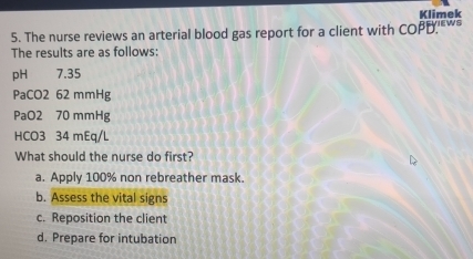 Klimek
5. The nurse reviews an arterial blood gas report for a client with cos BBB? EwS
The results are as follows:
pH 7.35
PaCO2 62 mmHg
PaO2 70 mmHg
HCO3 34 mEq/L
What should the nurse do first?
a. Apply 100% non rebreather mask.
b. Assess the vital signs
c. Reposition the client
d. Prepare for intubation